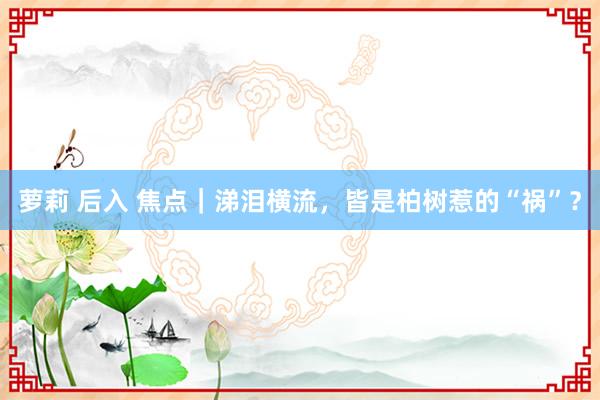 萝莉 后入 焦点｜涕泪横流，皆是柏树惹的“祸”？