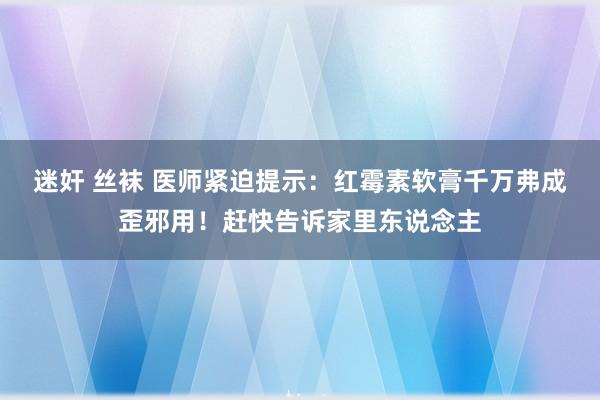 迷奸 丝袜 医师紧迫提示：红霉素软膏千万弗成歪邪用！赶快告诉家里东说念主