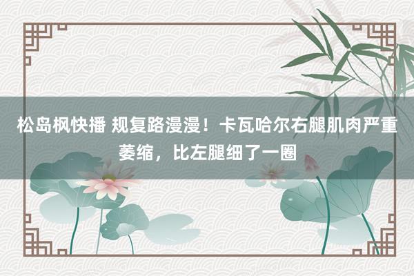 松岛枫快播 规复路漫漫！卡瓦哈尔右腿肌肉严重萎缩，比左腿细了一圈
