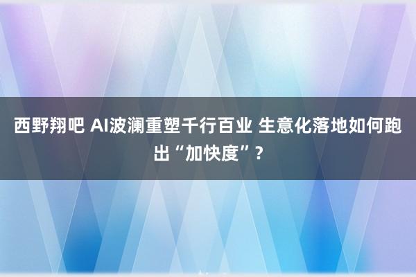 西野翔吧 AI波澜重塑千行百业 生意化落地如何跑出“加快度”？
