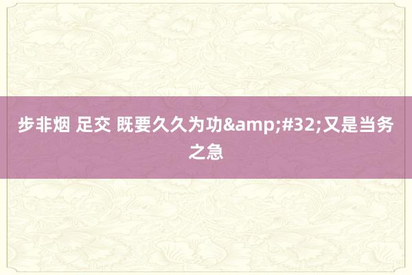 步非烟 足交 既要久久为功&#32;又是当务之急