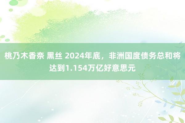 桃乃木香奈 黑丝 2024年底，非洲国度债务总和将达到1.154万亿好意思元