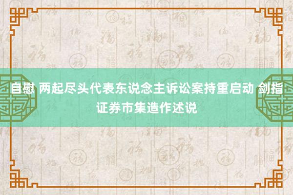 自慰 两起尽头代表东说念主诉讼案持重启动 剑指证券市集造作述说