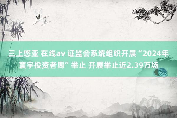 三上悠亚 在线av 证监会系统组织开展“2024年寰宇投资者周”举止 开展举止近2.39万场