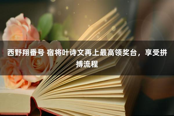 西野翔番号 宿将叶诗文再上最高领奖台，享受拼搏流程