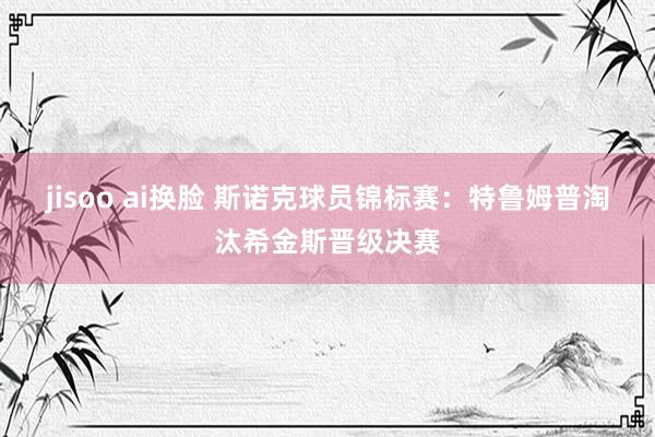 jisoo ai换脸 斯诺克球员锦标赛：特鲁姆普淘汰希金斯晋级决赛