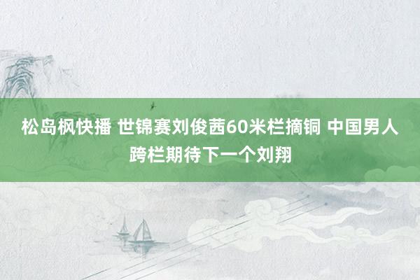 松岛枫快播 世锦赛刘俊茜60米栏摘铜 中国男人跨栏期待下一个刘翔