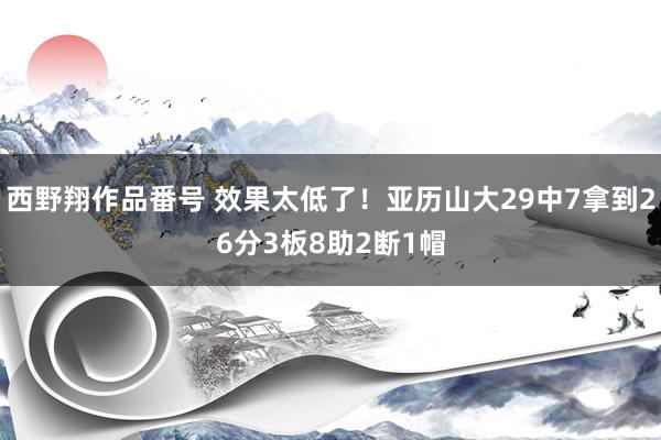 西野翔作品番号 效果太低了！亚历山大29中7拿到26分3板8助2断1帽