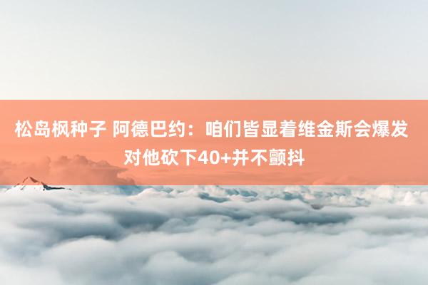 松岛枫种子 阿德巴约：咱们皆显着维金斯会爆发 对他砍下40+并不颤抖