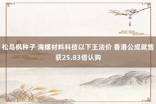 松岛枫种子 海螺材料科技以下王法价 香港公成就售获25.83倍认购