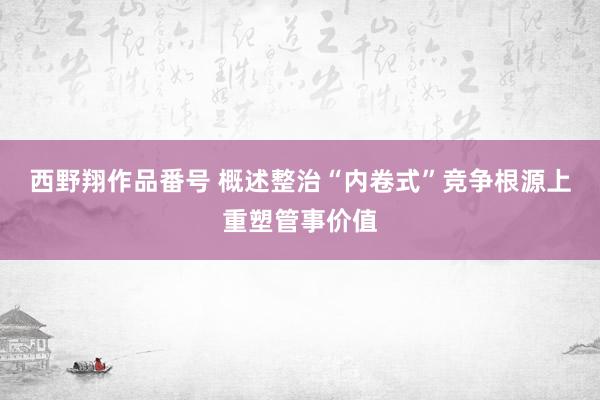 西野翔作品番号 概述整治“内卷式”竞争根源上重塑管事价值