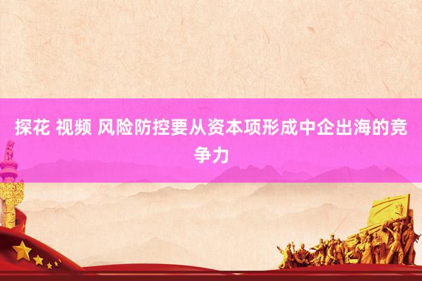 探花 视频 风险防控要从资本项形成中企出海的竞争力