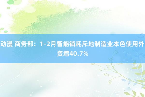 动漫 商务部：1-2月智能销耗斥地制造业本色使用外资增40.7%