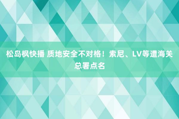 松岛枫快播 质地安全不对格！索尼、LV等遭海关总署点名