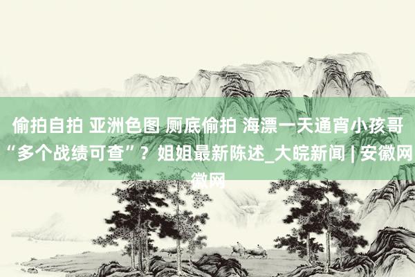 偷拍自拍 亚洲色图 厕底偷拍 海漂一天通宵小孩哥“多个战绩可查”？姐姐最新陈述_大皖新闻 | 安徽网