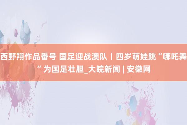 西野翔作品番号 国足迎战澳队丨四岁萌娃跳“哪吒舞”为国足壮胆_大皖新闻 | 安徽网