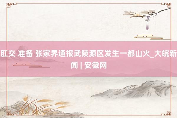 肛交 准备 张家界通报武陵源区发生一都山火_大皖新闻 | 安徽网