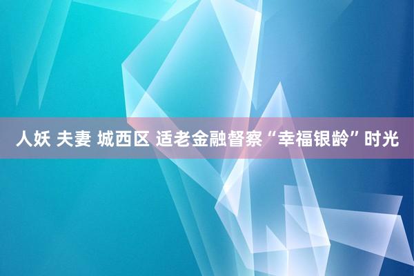 人妖 夫妻 城西区 适老金融督察“幸福银龄”时光