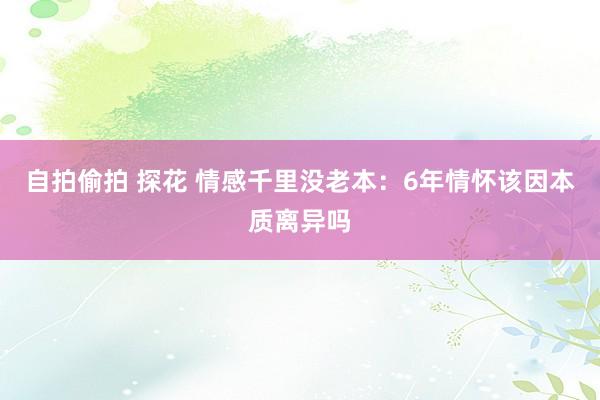 自拍偷拍 探花 情感千里没老本：6年情怀该因本质离异吗