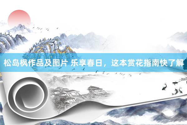 松岛枫作品及图片 乐享春日，这本赏花指南快了解