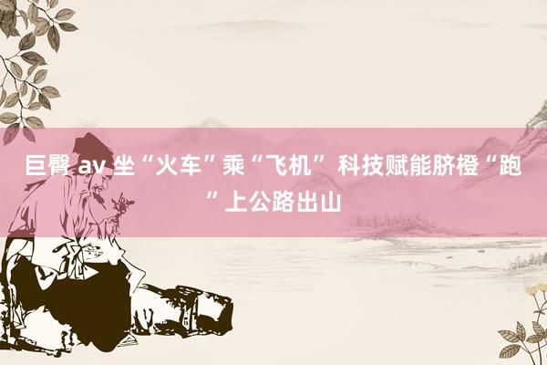 巨臀 av 坐“火车”乘“飞机” 科技赋能脐橙“跑”上公路出山