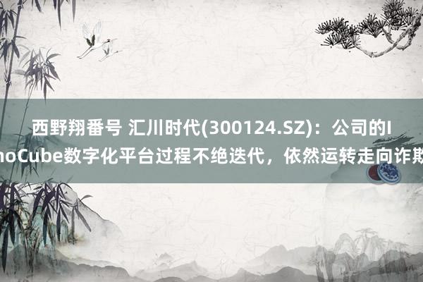 西野翔番号 汇川时代(300124.SZ)：公司的InoCube数字化平台过程不绝迭代，依然运转走向诈欺
