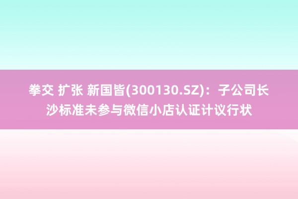 拳交 扩张 新国皆(300130.SZ)：子公司长沙标准未参与微信小店认证计议行状