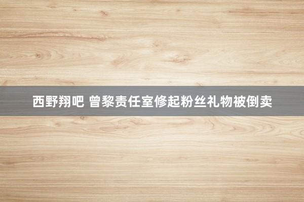 西野翔吧 曾黎责任室修起粉丝礼物被倒卖