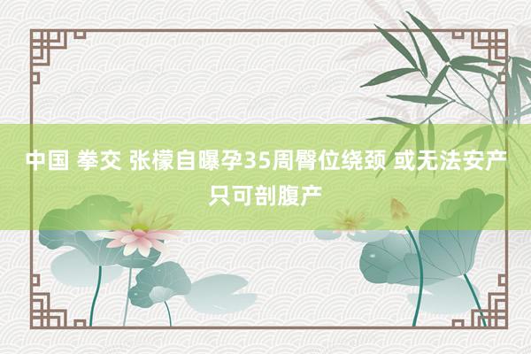 中国 拳交 张檬自曝孕35周臀位绕颈 或无法安产只可剖腹产