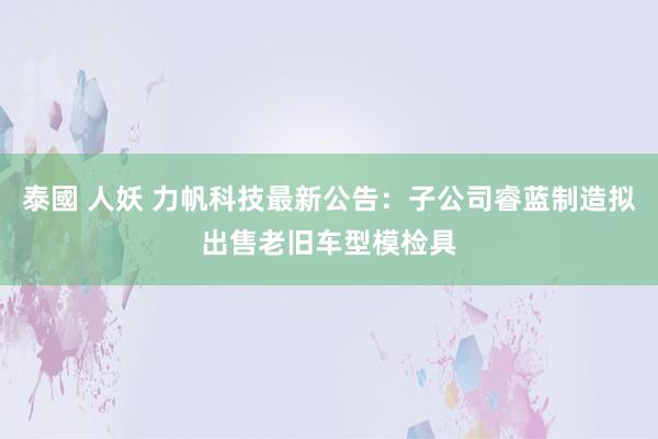 泰國 人妖 力帆科技最新公告：子公司睿蓝制造拟出售老旧车型模检具