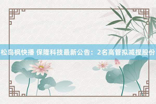 松岛枫快播 保隆科技最新公告：2名高管拟减捏股份