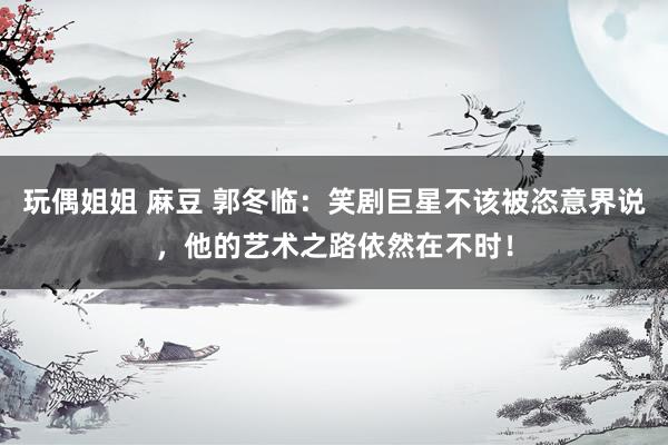 玩偶姐姐 麻豆 郭冬临：笑剧巨星不该被恣意界说，他的艺术之路依然在不时！