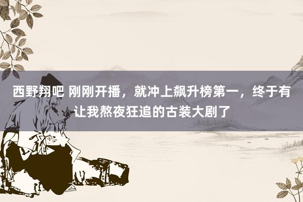 西野翔吧 刚刚开播，就冲上飙升榜第一，终于有让我熬夜狂追的古装大剧了