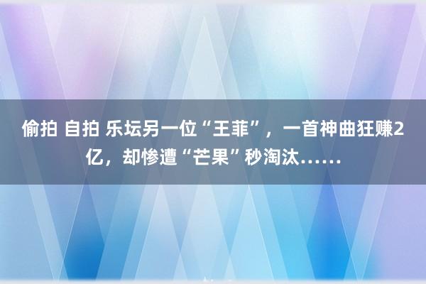 偷拍 自拍 乐坛另一位“王菲”，一首神曲狂赚2亿，却惨遭“芒果”秒淘汰……