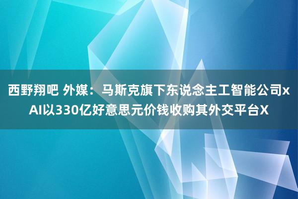 西野翔吧 外媒：马斯克旗下东说念主工智能公司xAI以330亿好意思元价钱收购其外交平台X
