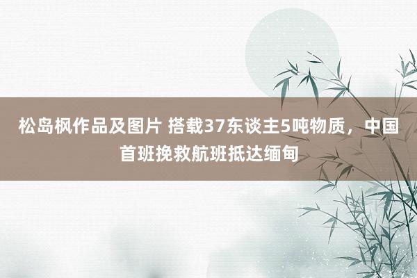 松岛枫作品及图片 搭载37东谈主5吨物质，中国首班挽救航班抵达缅甸