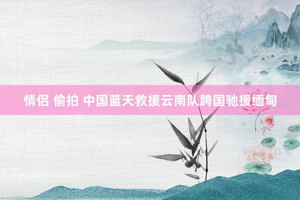 情侣 偷拍 中国蓝天救援云南队跨国驰援缅甸