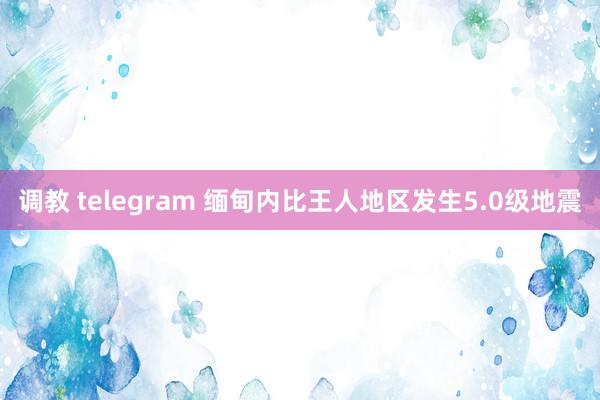 调教 telegram 缅甸内比王人地区发生5.0级地震