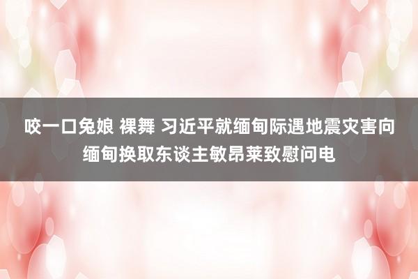 咬一口兔娘 裸舞 习近平就缅甸际遇地震灾害向缅甸换取东谈主敏昂莱致慰问电