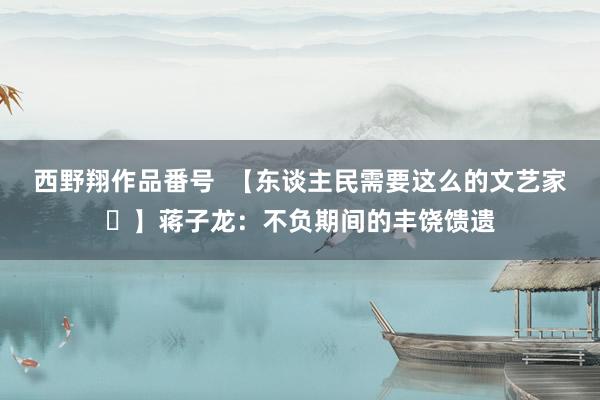 西野翔作品番号  【东谈主民需要这么的文艺家㊼】蒋子龙：不负期间的丰饶馈遗