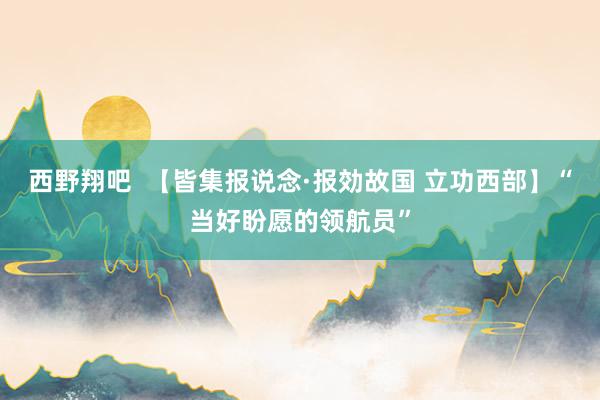 西野翔吧  【皆集报说念·报効故国 立功西部】“当好盼愿的领航员”