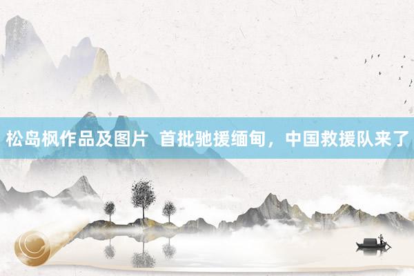 松岛枫作品及图片  首批驰援缅甸，中国救援队来了