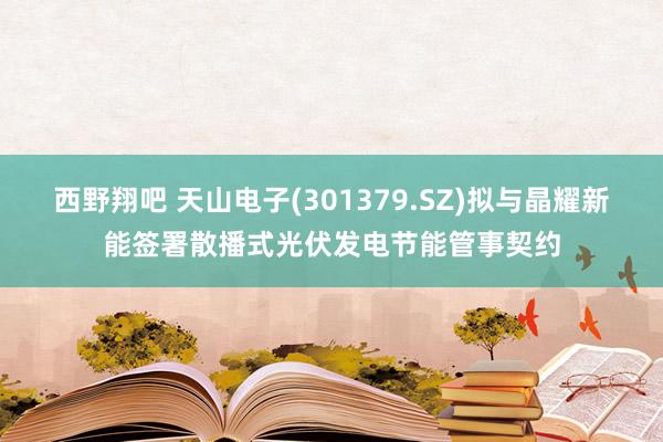 西野翔吧 天山电子(301379.SZ)拟与晶耀新能签署散播式光伏发电节能管事契约