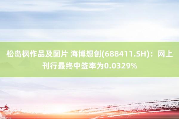 松岛枫作品及图片 海博想创(688411.SH)：网上刊行最终中签率为0.0329%