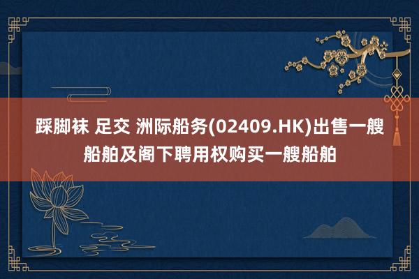 踩脚袜 足交 洲际船务(02409.HK)出售一艘船舶及阁下聘用权购买一艘船舶