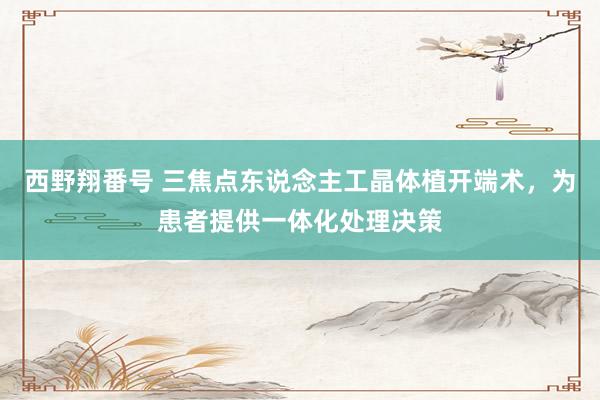 西野翔番号 三焦点东说念主工晶体植开端术，为患者提供一体化处理决策