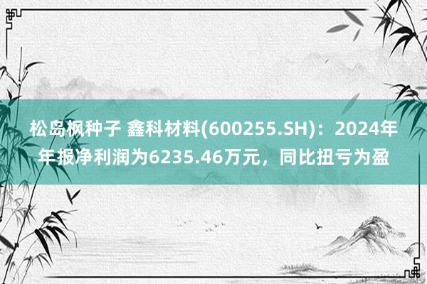 松岛枫种子 鑫科材料(600255.SH)：2024年年报净利润为6235.46万元，同比扭亏为盈