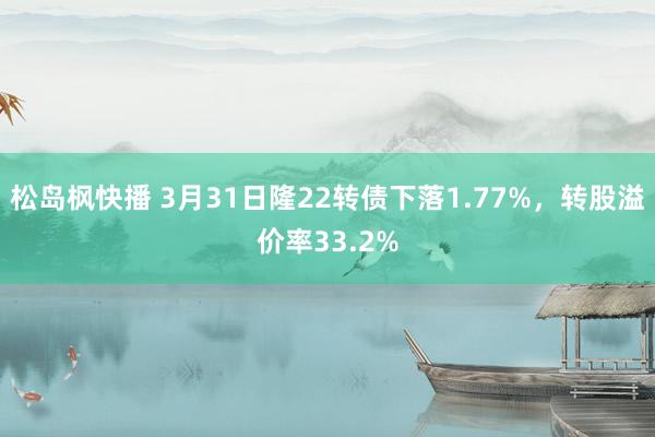 松岛枫快播 3月31日隆22转债下落1.77%，转股溢价率33.2%
