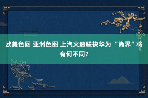 欧美色图 亚洲色图 上汽火速联袂华为 “尚界”将有何不同？