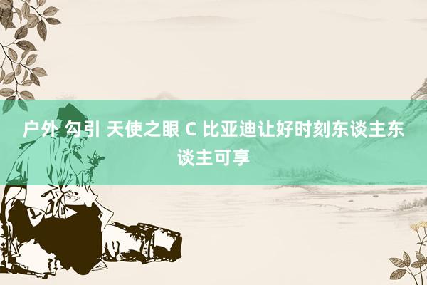 户外 勾引 天使之眼 C 比亚迪让好时刻东谈主东谈主可享